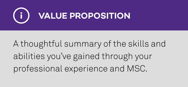 Value Proposition: A thoughtful summary of the skills and abilities you’ve gained through your professional experience and MSC.